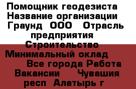 Помощник геодезиста › Название организации ­ Граунд, ООО › Отрасль предприятия ­ Строительство › Минимальный оклад ­ 14 000 - Все города Работа » Вакансии   . Чувашия респ.,Алатырь г.